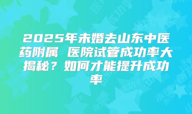 2025年未婚去山东中医药附属 医院试管成功率大揭秘？如何才能提升成功率
