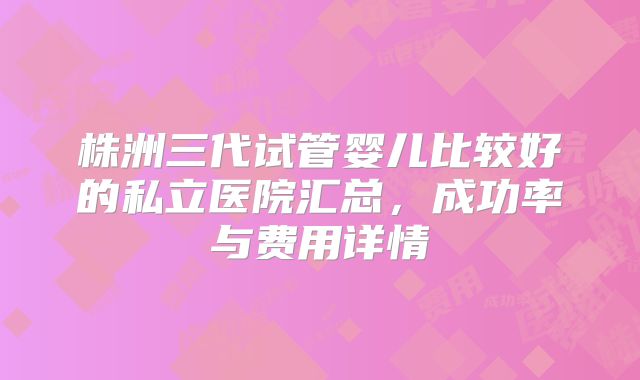 株洲三代试管婴儿比较好的私立医院汇总,成功率与费用详情