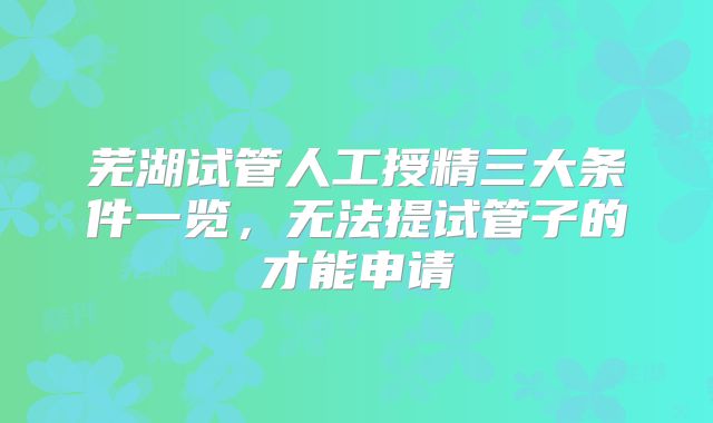 芜湖试管人工授精三大条件一览，无法提试管子的才能申请