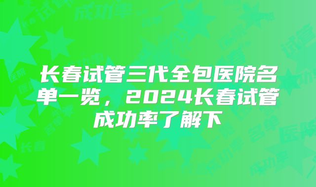 长春试管三代全包医院名单一览，2024长春试管成功率了解下