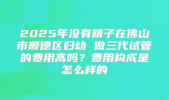 2025年没有精子在佛山市顺德区妇幼 做三代试管的费用高吗?费用构成是怎么样的