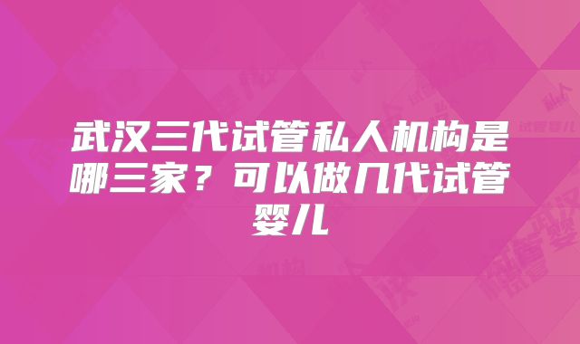 武汉三代试管私人机构是哪三家？可以做几代试管婴儿