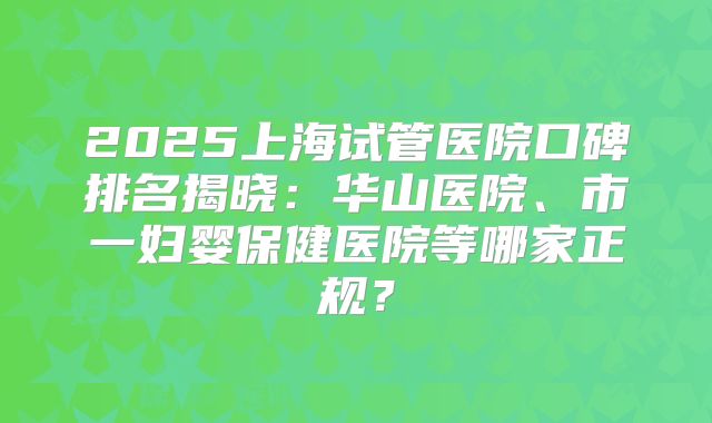 2025上海试管医院口碑排名揭晓：华山医院、市一妇婴保健医院等哪家正规？