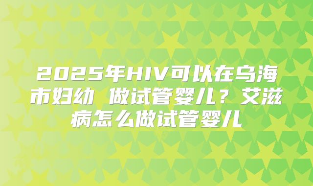 2025年HIV可以在乌海市妇幼 做试管婴儿？艾滋病怎么做试管婴儿