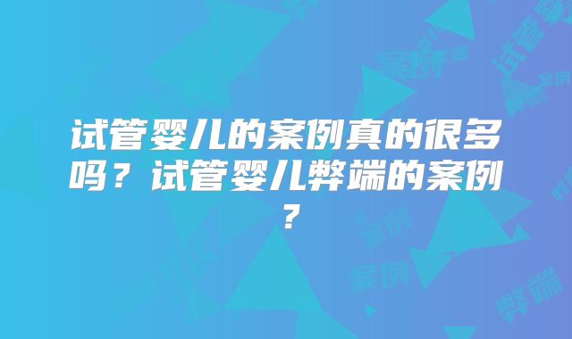 试管婴儿的案例真的很多吗？试管婴儿弊端的案例？