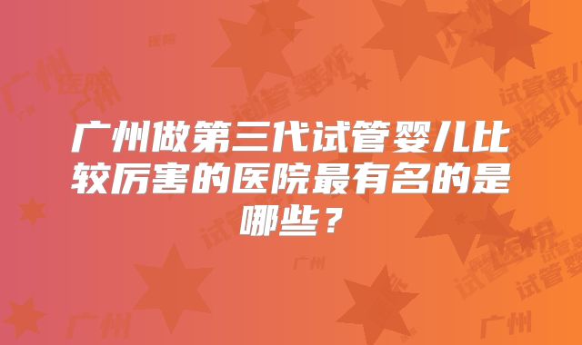 广州做第三代试管婴儿比较厉害的医院最有名的是哪些？