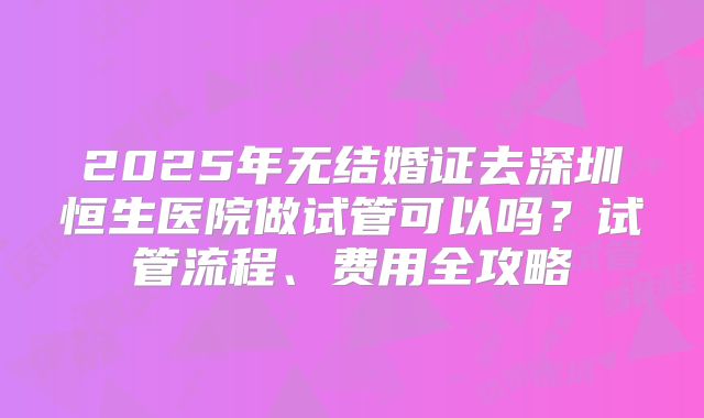 2025年无结婚证去深圳恒生医院做试管可以吗?试管流程、费用全攻略