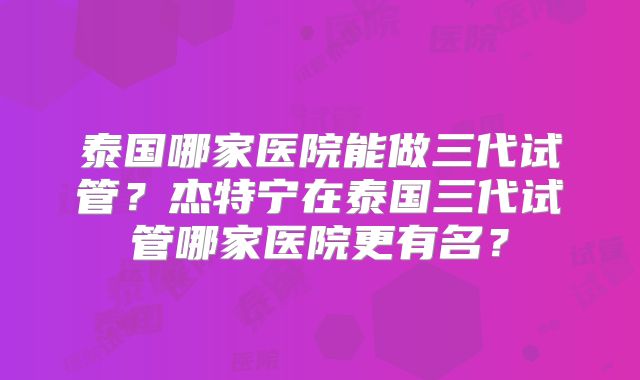 泰国哪家医院能做三代试管？杰特宁在泰国三代试管哪家医院更有名？