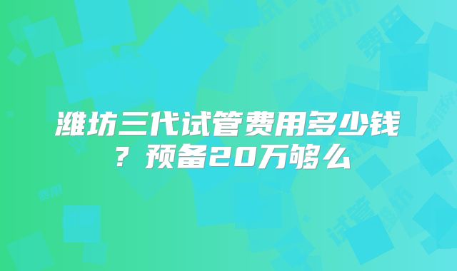 潍坊三代试管费用多少钱?预备20万够么