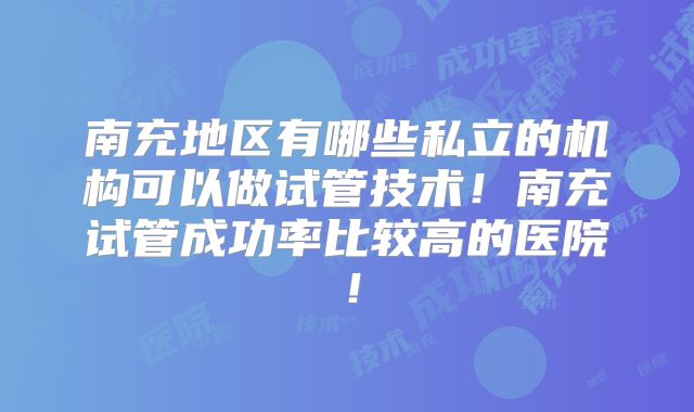 南充地区有哪些私立的机构可以做试管技术!南充试管成功率比较高的医院!