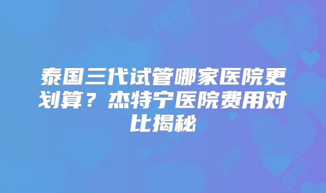 泰国三代试管哪家医院更划算？杰特宁医院费用对比揭秘