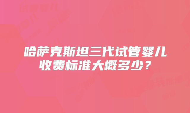 哈萨克斯坦三代试管婴儿收费标准大概多少?