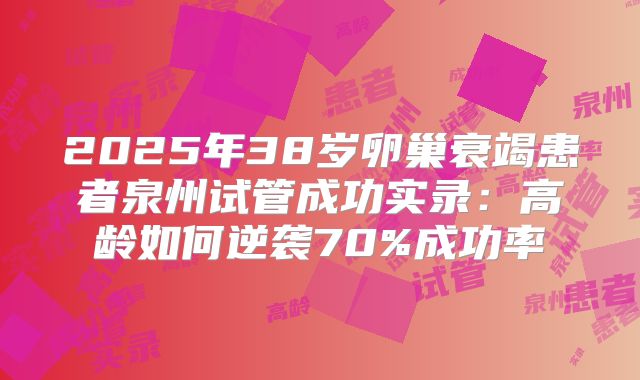 2025年38岁卵巢衰竭患者泉州试管成功实录:高龄如何逆袭70%成功率