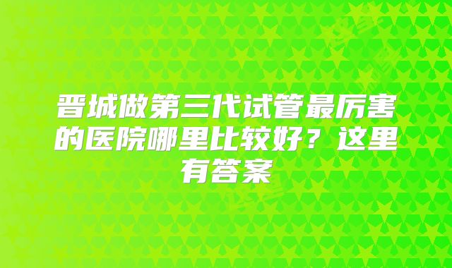 晋城做第三代试管最厉害的医院哪里比较好？这里有答案