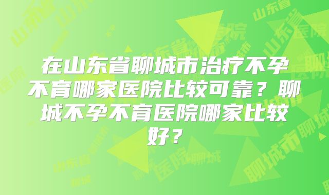在山东省聊城市治疗不孕不育哪家医院比较可靠?聊城不孕不育医院哪家比较好?