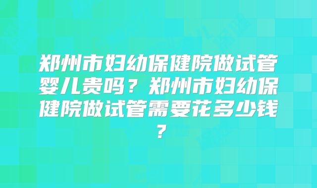 郑州市妇幼保健院做试管婴儿贵吗？郑州市妇幼保健院做试管需要花多少钱？
