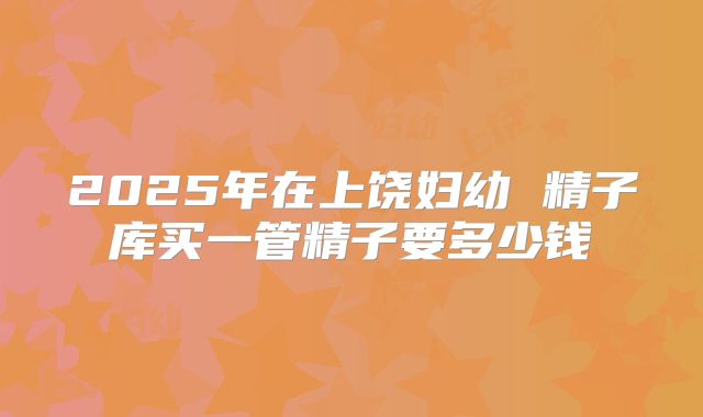 2025年在上饶妇幼 精子库买一管精子要多少钱