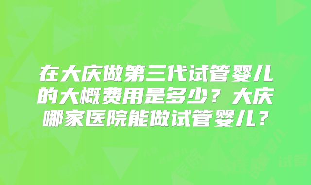 在大庆做第三代试管婴儿的大概费用是多少？大庆哪家医院能做试管婴儿？