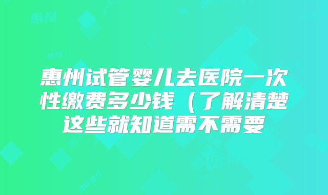 惠州试管婴儿去医院一次性缴费多少钱(了解清楚这些就知道需不需要
