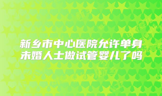 新乡市中心医院允许单身未婚人士做试管婴儿了吗