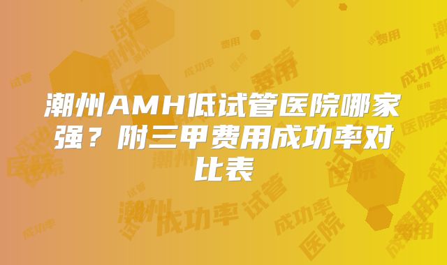 潮州AMH低试管医院哪家强？附三甲费用成功率对比表