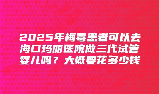 2025年梅毒患者可以去海口玛丽医院做三代试管婴儿吗?大概要花多少钱