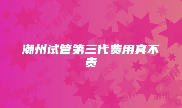 潮州试管第三代费用真不贵