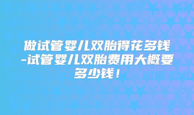 做试管婴儿双胎得花多钱-试管婴儿双胎费用大概要多少钱!