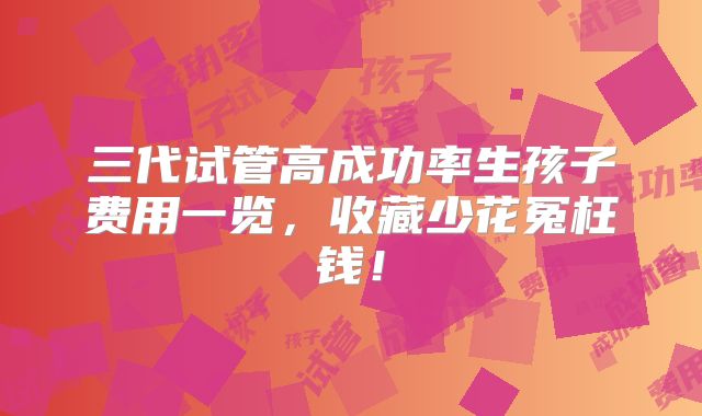三代试管高成功率生孩子费用一览，收藏少花冤枉钱！
