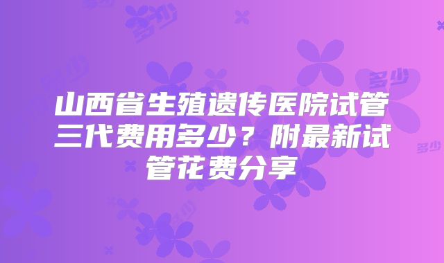 山西省生殖遗传医院试管三代费用多少？附最新试管花费分享