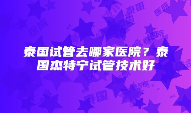 泰国试管去哪家医院？泰国杰特宁试管技术好