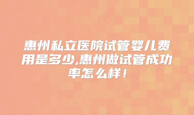 惠州私立医院试管婴儿费用是多少,惠州做试管成功率怎么样！