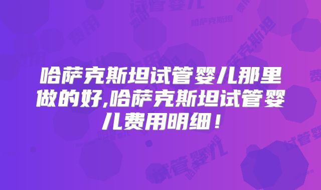 哈萨克斯坦试管婴儿那里做的好,哈萨克斯坦试管婴儿费用明细！