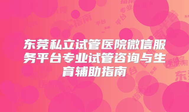 东莞私立试管医院微信服务平台专业试管咨询与生育辅助指南