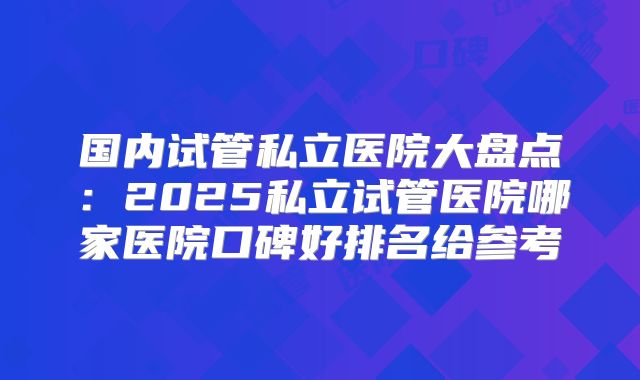 国内试管私立医院大盘点：2025私立试管医院哪家医院口碑好排名给参考