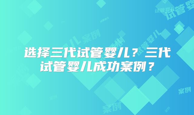 选择三代试管婴儿？三代试管婴儿成功案例？