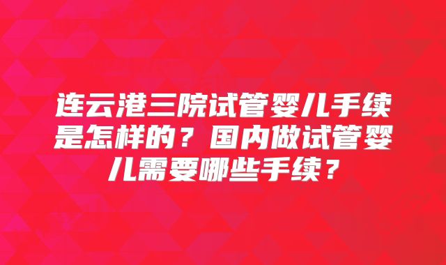 连云港三院试管婴儿手续是怎样的？国内做试管婴儿需要哪些手续？