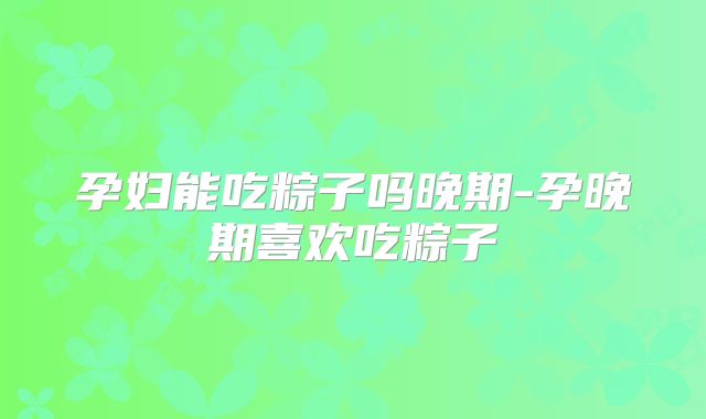 孕妇能吃粽子吗晚期-孕晚期喜欢吃粽子