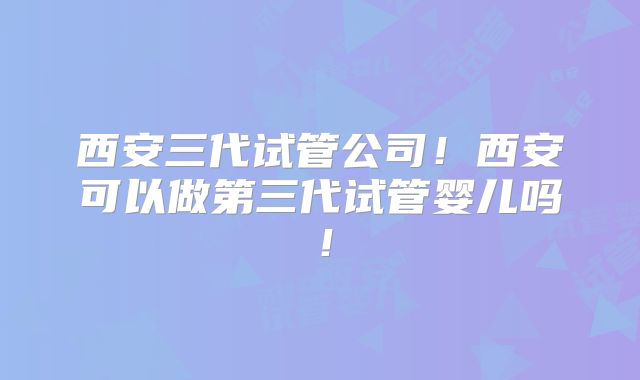 西安三代试管公司!西安可以做第三代试管婴儿吗!