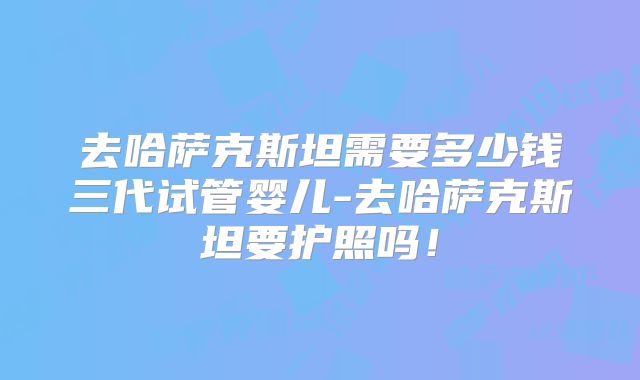 去哈萨克斯坦需要多少钱三代试管婴儿-去哈萨克斯坦要护照吗!