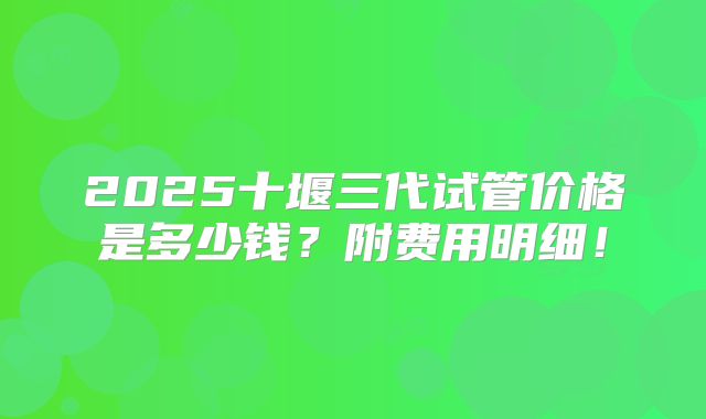 2025十堰三代试管价格是多少钱?附费用明细!