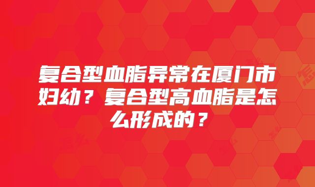 复合型血脂异常在厦门市妇幼?复合型高血脂是怎么形成的?