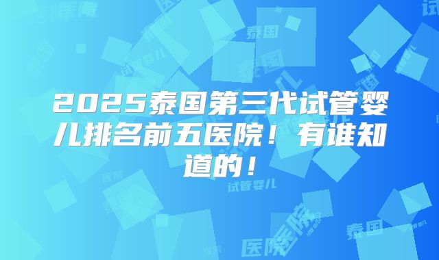 2025泰国第三代试管婴儿排名前五医院！有谁知道的！