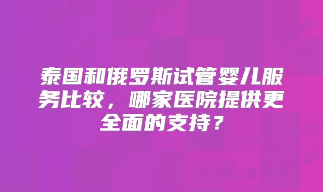 泰国和俄罗斯试管婴儿服务比较，哪家医院提供更全面的支持？