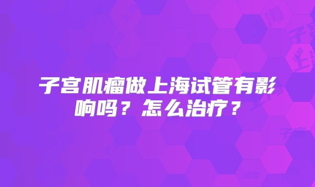 子宫肌瘤做上海试管有影响吗？怎么治疗？