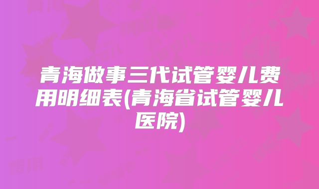 青海做事三代试管婴儿费用明细表(青海省试管婴儿医院)