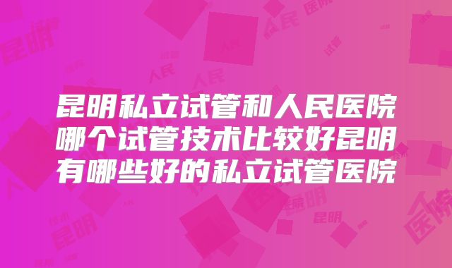昆明私立试管和人民医院哪个试管技术比较好昆明有哪些好的私立试管医院