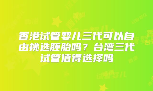 香港试管婴儿三代可以自由挑选胚胎吗？台湾三代试管值得选择吗