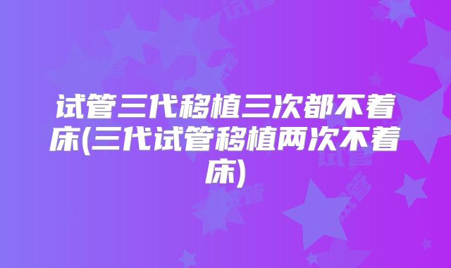 试管三代移植三次都不着床(三代试管移植两次不着床)