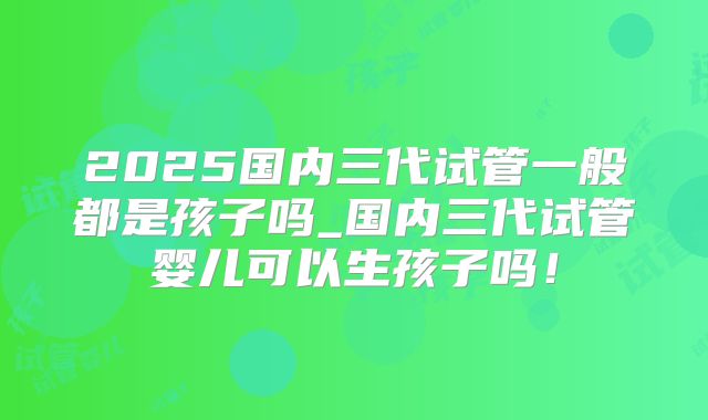 2025国内三代试管一般都是孩子吗_国内三代试管婴儿可以生孩子吗！